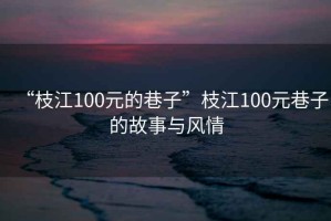 “枝江100元的巷子”枝江100元巷子的故事與風(fēng)情