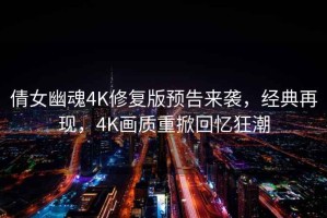倩女幽魂4K修復(fù)版預(yù)告來(lái)襲，經(jīng)典再現(xiàn)，4K畫質(zhì)重掀回憶狂潮