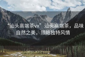 “汕頭高端茶vx”汕頭高端茶，品味自然之美，領(lǐng)略獨(dú)特風(fēng)情