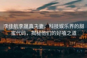 李佳航李晟真夫妻，科技娛樂界的甜蜜代碼，揭秘他們的好嗑之道
