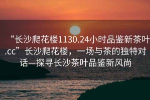 “長沙爬花樓1130.24小時品鑒新茶葉.cc”長沙爬花樓，一場與茶的獨特對話—探尋長沙茶葉品鑒新風尚