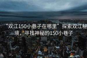 “雙江150小巷子在哪里”探索雙江秘境，尋找神秘的150小巷子