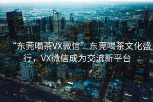 “東莞喝茶VX微信”東莞喝茶文化盛行，VX微信成為交流新平臺