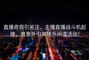 直播奇觀引關(guān)注，主播直播戰(zhàn)斗機起降，竟意外引來境外間諜活動！