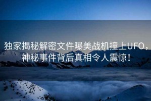 獨家揭秘解密文件曝美戰(zhàn)機撞上UFO，神秘事件背后真相令人震驚！