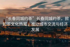 “長(zhǎng)春同城約茶”長(zhǎng)春同城約茶，掀起茶文化熱潮，推動(dòng)城市交流與經(jīng)濟(jì)發(fā)展