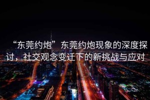 “東莞約炮”東莞約炮現(xiàn)象的深度探討，社交觀念變遷下的新挑戰(zhàn)與應(yīng)對
