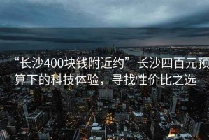 “長沙400塊錢附近約”長沙四百元預(yù)算下的科技體驗，尋找性價比之選
