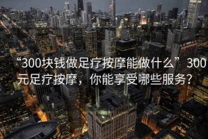 “300塊錢做足療按摩能做什么”300元足療按摩，你能享受哪些服務(wù)？