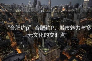 “合肥約p”合肥約P，城市魅力與多元文化的交匯點