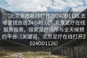 “北京足療在線打開2024DD1126.去哪里找合適24小時.cc”北京足療在線服務指南，探索足療場所與全天候預約平臺（關鍵詞，北京足療在線打開2024DD1126）