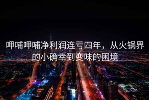 呷哺呷哺凈利潤連虧四年，從火鍋界的小確幸到變味的困境