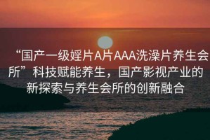 “國產一級婬片A片AAA洗澡片養(yǎng)生會所”科技賦能養(yǎng)生，國產影視產業(yè)的新探索與養(yǎng)生會所的創(chuàng)新融合