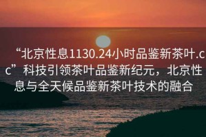 “北京性息1130.24小時(shí)品鑒新茶葉.cc”科技引領(lǐng)茶葉品鑒新紀(jì)元，北京性息與全天候品鑒新茶葉技術(shù)的融合