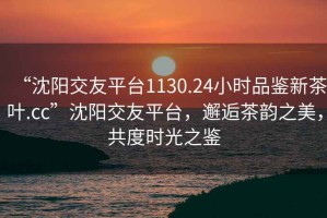 “沈陽交友平臺1130.24小時品鑒新茶葉.cc”沈陽交友平臺，邂逅茶韻之美，共度時光之鑒