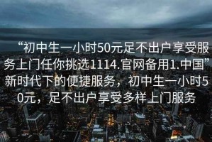 “初中生一小時(shí)50元足不出戶享受服務(wù)上門(mén)任你挑選1114.官網(wǎng)備用1.中國(guó)”新時(shí)代下的便捷服務(wù)，初中生一小時(shí)50元，足不出戶享受多樣上門(mén)服務(wù)