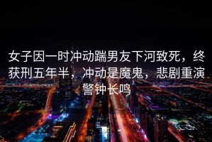 女子因一時沖動踹男友下河致死，終獲刑五年半，沖動是魔鬼，悲劇重演警鐘長鳴
