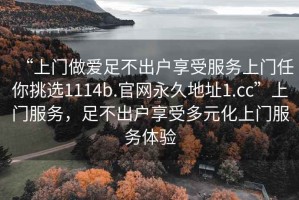 “上門做愛(ài)足不出戶享受服務(wù)上門任你挑選1114b.官網(wǎng)永久地址1.cc”上門服務(wù)，足不出戶享受多元化上門服務(wù)體驗(yàn)