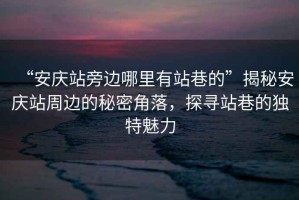 “安慶站旁邊哪里有站巷的”揭秘安慶站周邊的秘密角落，探尋站巷的獨(dú)特魅力