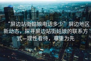 “屏邊站街姑娘電話多少”屏邊地區(qū)新動態(tài)，探尋屏邊站街姑娘的聯(lián)系方式—理性看待，尊重為先