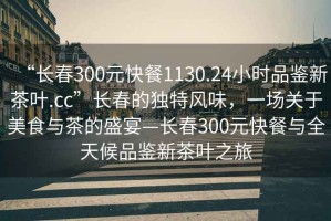 “長(zhǎng)春300元快餐1130.24小時(shí)品鑒新茶葉.cc”長(zhǎng)春的獨(dú)特風(fēng)味，一場(chǎng)關(guān)于美食與茶的盛宴—長(zhǎng)春300元快餐與全天候品鑒新茶葉之旅