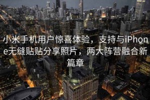 小米手機用戶驚喜體驗，支持與iPhone無縫貼貼分享照片，兩大陣營融合新篇章