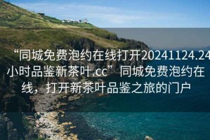 “同城免費泡約在線打開20241124.24小時品鑒新茶葉.cc”同城免費泡約在線，打開新茶葉品鑒之旅的門戶