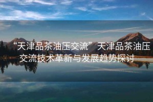 “天津品茶油壓交流”天津品茶油壓交流技術(shù)革新與發(fā)展趨勢(shì)探討