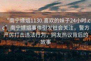 “南寧嫖娼1130.喜歡的妹子24小時.cc”南寧嫖娼事件引發(fā)社會關注，警方嚴厲打擊違法行為，網(wǎng)友熱議背后的故事