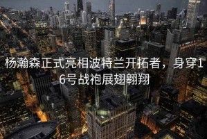 楊瀚森正式亮相波特蘭開(kāi)拓者，身穿16號(hào)戰(zhàn)袍展翅翱翔