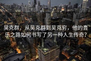吳克群，從吳克群到吳克窮，他的音樂之路如何書寫了另一種人生傳奇？
