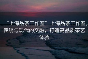 “上海品茶工作室”上海品茶工作室，傳統(tǒng)與現(xiàn)代的交融，打造高品質(zhì)茶藝體驗(yàn)