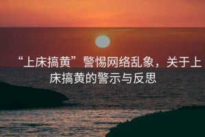 “上床搞黃”警惕網(wǎng)絡(luò)亂象，關(guān)于上床搞黃的警示與反思