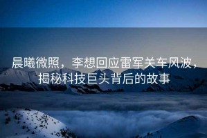 晨曦微照，李想回應(yīng)雷軍關(guān)車風(fēng)波，揭秘科技巨頭背后的故事