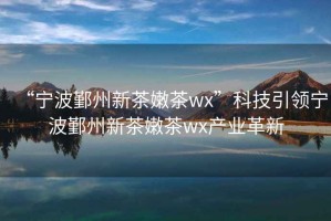 “寧波鄞州新茶嫩茶wx”科技引領(lǐng)寧波鄞州新茶嫩茶wx產(chǎn)業(yè)革新