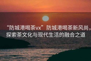 “防城港喝茶vx”防城港喝茶新風(fēng)尚，探索茶文化與現(xiàn)代生活的融合之道