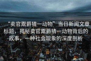 “賣官鬻爵猜一動(dòng)物”當(dāng)日新聞文章標(biāo)題，揭秘賣官鬻爵猜一動(dòng)物背后的故事，一種社會(huì)現(xiàn)象的深度剖析