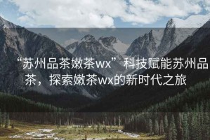 “蘇州品茶嫩茶wx”科技賦能蘇州品茶，探索嫩茶wx的新時(shí)代之旅