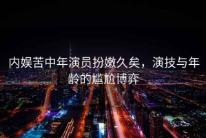 內(nèi)娛苦中年演員扮嫩久矣，演技與年齡的尷尬博弈