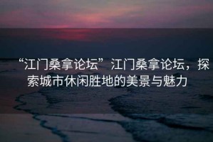 “江門桑拿論壇”江門桑拿論壇，探索城市休閑勝地的美景與魅力