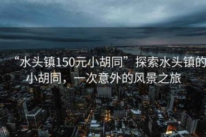 “水頭鎮(zhèn)150元小胡同”探索水頭鎮(zhèn)的小胡同，一次意外的風(fēng)景之旅