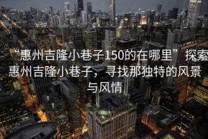 “惠州吉隆小巷子150的在哪里”探索惠州吉隆小巷子，尋找那獨(dú)特的風(fēng)景與風(fēng)情