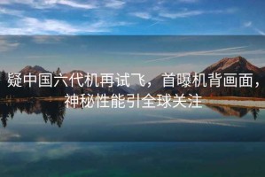 疑中國(guó)六代機(jī)再試飛，首曝機(jī)背畫面，神秘性能引全球關(guān)注