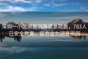 深圳一小區(qū)房屋沉降緊急疏散，783人已安全撤離，官方全力調(diào)查原因