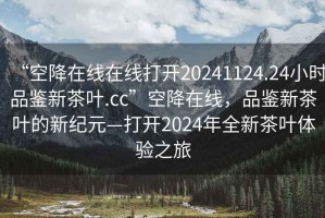 “空降在線在線打開20241124.24小時品鑒新茶葉.cc”空降在線，品鑒新茶葉的新紀(jì)元—打開2024年全新茶葉體驗之旅