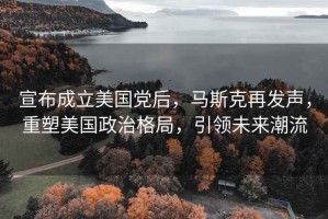 宣布成立美國黨后，馬斯克再發(fā)聲，重塑美國政治格局，引領(lǐng)未來潮流