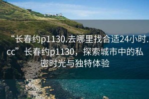 “長春約p1130.去哪里找合適24小時.cc”長春約p1130，探索城市中的私密時光與獨(dú)特體驗(yàn)