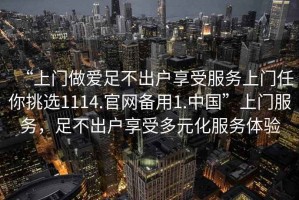 “上門做愛足不出戶享受服務(wù)上門任你挑選1114.官網(wǎng)備用1.中國”上門服務(wù)，足不出戶享受多元化服務(wù)體驗