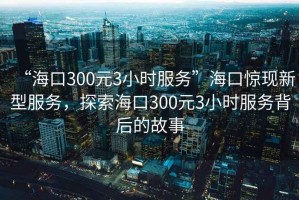 “?？?00元3小時服務(wù)”?？隗@現(xiàn)新型服務(wù)，探索海口300元3小時服務(wù)背后的故事