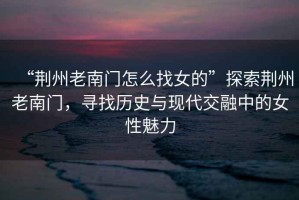 “荊州老南門怎么找女的”探索荊州老南門，尋找歷史與現(xiàn)代交融中的女性魅力